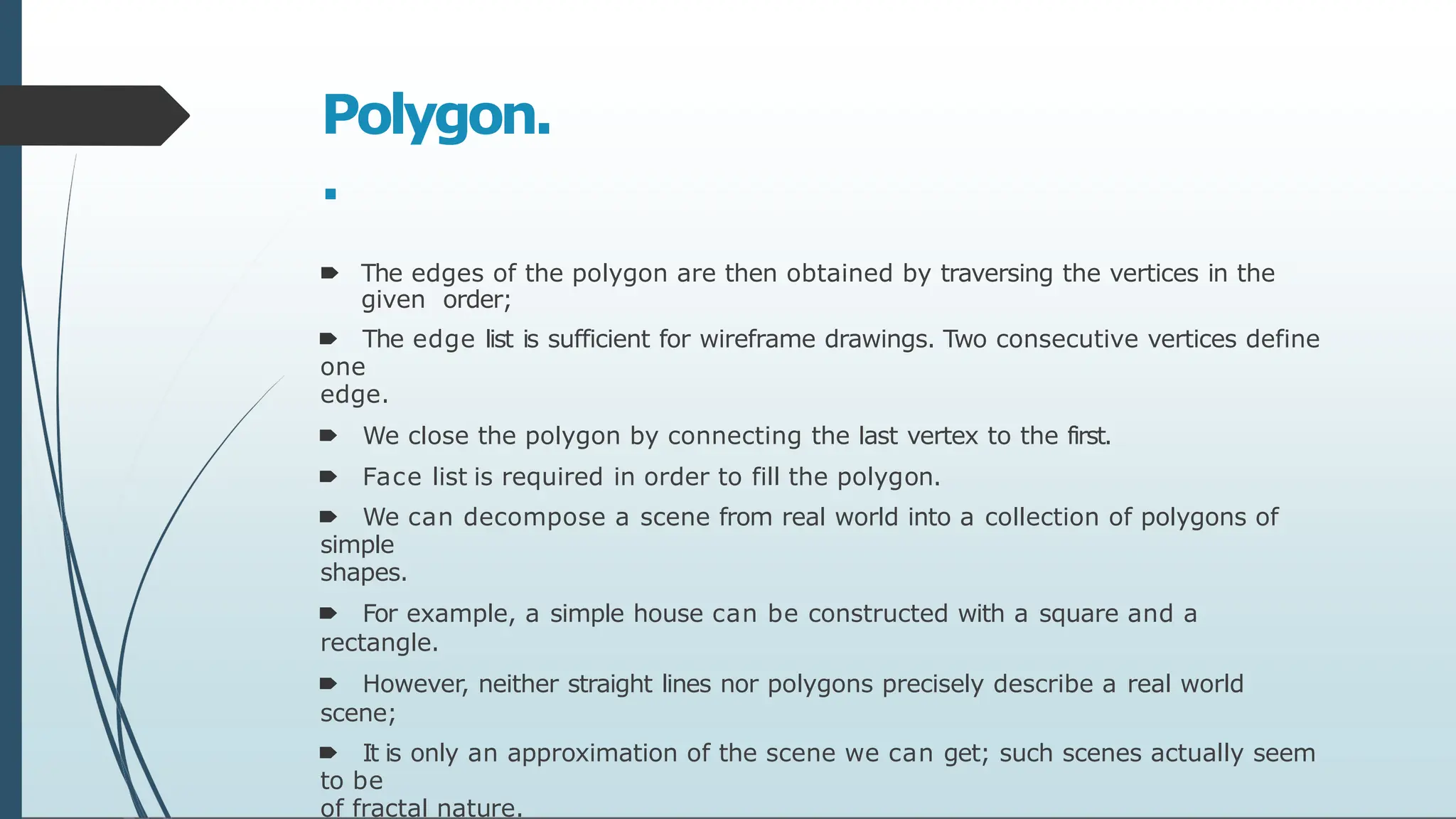 Polygon.
.
🠶 The edges of the polygon are then obtained by traversing the vertices in the
given order;
🠶 The edge list is sufficient for wireframe drawings. Two consecutive vertices define
one
edge.
🠶 We close the polygon by connecting the last vertex to the first.
🠶 Face list is required in order to fill the polygon.
🠶 We can decompose a scene from real world into a collection of polygons of
simple
shapes.
🠶 For example, a simple house can be constructed with a square and a
rectangle.
🠶 However, neither straight lines nor polygons precisely describe a real world
scene;
🠶 It is only an approximation of the scene we can get; such scenes actually seem
to be
of fractal nature.
 