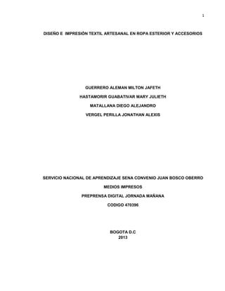 1
DISEÑO E IMPRESIÓN TEXTIL ARTESANAL EN ROPA ESTERIOR Y ACCESORIOS
GUERRERO ALEMAN MILTON JAFETH
HASTAMORIR GUABATIVAR MARY JULIETH
MATALLANA DIEGO ALEJANDRO
VERGEL PERILLA JONATHAN ALEXIS
SERVICIO NACIONAL DE APRENDIZAJE SENA CONVENIO JUAN BOSCO OBERRO
MEDIOS IMPRESOS
PREPRENSA DIGITAL JORNADA MAÑANA
CODIGO 470396
BOGOTA D.C
2013
 