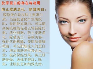 胶原蛋白 的存在与功用 防止皮肤老化、除皱美白：   胶原蛋白是皮肤主要蛋白质，当皮肤老化产生皱纹时，食用胶原蛋白，可以提高免疫机能促进正常新陈代谢、活化细胞、防止皮肤老化、除皱美白、养颜美容、强化代谢机能，使肌肤健康美丽。补充肌肤流失的蛋白质，增加肌肤弹性及含水量，提高保湿效果，防止肌肤乾燥，去抚平皱纹、除斑，让肌肤更加细致光滑。  ◎ 防止皮肤老化、除皱美白：        胶原蛋白是皮肤主要蛋白质，当皮肤老化产生皱纹时，食用胶原蛋白，可以提高免疫机能促进正常新陈代谢、活化细胞、防止皮肤老化、除皱美白、养颜美容、强化代谢机能，使肌肤健康美丽。补充肌肤流失的蛋白质，增加肌肤弹性及含水量，提高保湿效果，防止肌肤乾燥，去抚平皱纹、除斑，让肌肤更加细致光滑。  ◎ 修补因工作和运动而受损的组织：        工作上的重复受力动作与运动时的激烈运动，容易造成扭伤、拉伤、抽伤及关节受损等伤害，長期食用可使水份和钙质留存於皮肤、肌肉、骨酪中，除可增加皮肤和肌肉弹性，并能强化骨酪；黏合肌肉间细胞，修补关节间肌肉、韧性等软部组织。  ◎ 提高免疫机能：          胶原蛋白可随效提升巨噬细胞的功能，加强人体免疫系統与帮助细胞增殖使伤口快速愈合。  ◎ 活化细胞机能：        可使分化的细胞充份发挥功能，并活化其相关机能。并可燃烧多余的脂肪，达到减肥效果。  ◎ 保护和强化内脏功能：        人体内脏表皮结构的下方即是由胶原蛋白所组成，补充胶原蛋白有保护内脏并活化内脏机能之功效。  ◎ 其他功能：        可抑制癌细胞转移、加速血小板凝血功能、强化眼角膜透光性、缓和筋骨酸痛、使毛发生長正常等。 ◎ 防止皮肤老化、除皱美白：        胶原蛋白是皮肤主要蛋白质，当皮肤老化产生皱纹时，食用胶原蛋白，可以提高免疫机能促进正常新陈代谢、活化细胞、防止皮肤老化、除皱美白、养颜美容、强化代谢机能，使肌肤健康美丽。补充肌肤流失的蛋白质，增加肌肤弹性及含水量，提高保湿效果，防止肌肤乾燥，去抚平皱纹、除斑，让肌肤更加细致光滑。  ◎ 修补因工作和运动而受损的组织：        工作上的重复受力动作与运动时的激烈运动，容易造成扭伤、拉伤、抽伤及关节受损等伤害，長期食用可使水份和钙质留存於皮肤、肌肉、骨酪中，除可增加皮肤和肌肉弹性，并能强化骨酪；黏合肌肉间细胞，修补关节间肌肉、韧性等软部组织。  ◎ 提高免疫机能：          胶原蛋白可随效提升巨噬细胞的功能，加强人体免疫系統与帮助细胞增殖使伤口快速愈合。  ◎ 活化细胞机能：        可使分化的细胞充份发挥功能，并活化其相关机能。并可燃烧多余的脂肪，达到减肥效果。  ◎ 保护和强化内脏功能：        人体内脏表皮结构的下方即是由胶原蛋白所组成，补充胶原蛋白有保护内脏并活化内脏机能之功效。  ◎ 其他功能：        可抑制癌细胞转移、加速血小板凝血功能、强化眼角膜透光性、缓和筋骨酸痛、使毛发生長正常等。 胶 原 蛋 白 的 功 能   水解胶原蛋白─瘦身强肌的福音      http://www.hi-lady.com/rep-001.htm 约翰‧諾瑞斯博士 ( 医師 )     水解胶原蛋白是生物化学專家米契爾‧古力賽 (Michel Grise) 特别合成的胶质产品，当依照指示使用时，会导致明显的 体重减輕、肌肉的塑造 以及 健康情况的改善 。這些效果在我们幾个月来所做的零臨床实验中，都一一獲得证实。     在人体生理学中，大家都知道肌肉与脂肪组织间的新陈代谢，会直接被胰島素、运动多寡、生長激素、數種必需胺基酸、蛋白质、脂肪与其他物质间复雜的交互作用所影響。水解胶原蛋白使脂肪与肌肉间這新陈代谢的生理过程增加，我们将在下面解釋其原因。 人体内胰島素濃度高时，分解代谢﹝脂肪的燃烧﹞幾乎不会发生 。在没有进食的情况下胰島素濃度最低，当水解胶原蛋白依照说明在 睡前三至四小时没有进食的情况下食用时，它会延長這種除了在熟睡时，才会发生的无营养摄取的时间。這樣会使得胰島素濃度低的时间拉長，使脂肪酸有更長的时间来新陈代谢，而导致明显的体重减輕 。     生長激素是肌肉成長过程中，幾種重要的荷爾蒙之一。生長激素是每天 24 小时不定时分泌的一種激素，合成的生長激素常被健身的人濫用，来塑造他们的肌肉。而 生長激素过少的人，通常肌肉不会发达 。生長激素在儿童时期与青年时期会不斷分泌的时间是在 睡眠第一階段熟睡的初期 ，深睡初期的延遲也会使生長激素分泌的高峰期延遲； 生長激素的分泌在熟睡时期是最多的 ，而最低峰则是在眼球快速转动时期﹝淺睡时期﹞。在 无营养摄取的情况下，生長激素的分泌会增加 ，我们初期使用的研究报告显示 水解胶原蛋白可以加深睡眠的程度 ，而這能导致生長激素分泌的增加与肌肉的成長。此外，接受我们实验使用水解蛋白的人都指出，較深的睡眠后，的确让他们感到健康有所改善。     蛋白质、數種必需胺基酸、胶质是肌肉成長时必須的重要物质，這些对肌肉的重塑是不可缺的。当身体在休息时，肌肉和骨骼组织会发生复雜的交互作用，如果一个人的肌肉在重塑时，缺乏任何一種必需的物质，這些物质就会从健康的肌肉组织中移过来帮助肌肉的重塑﹝也就是分解代谢﹞， 而一些胺基酸则能够刺激生長激素的分泌 。当我们的实验使用者食用水解胶原蛋白时，這分解代谢的过程就会覺得减少， 因为水解胶原蛋白含有丰富的胺基酸以及肌肉和骨骼成長时所有的必需物质 ，因此可以帮助您塑造结实的体格。 胶 原 蛋 白 的 功 能   水解胶原蛋白─瘦身强肌的福音      http://www.hi-lady.com/rep-001.htm 约翰‧諾瑞斯博士 ( 医師 )     水解胶原蛋白是生物化学專家米契爾‧古力賽 (Michel Grise) 特别合成的胶质产品，当依照指示使用时，会导致明显的 体重减輕、肌肉的塑造 以及 健康情况的改善 。這些效果在我们幾个月来所做的零臨床实验中，都一一獲得证实。     在人体生理学中，大家都知道肌肉与脂肪组织间的新陈代谢，会直接被胰島素、运动多寡、生長激素、數種必需胺基酸、蛋白质、脂肪与其他物质间复雜的交互作用所影響。水解胶原蛋白使脂肪与肌肉间這新陈代谢的生理过程增加，我们将在下面解釋其原因。 人体内胰島素濃度高时，分解代谢﹝脂肪的燃烧﹞幾乎不会发生 。在没有进食的情况下胰島素濃度最低，当水解胶原蛋白依照说明在 睡前三至四小时没有进食的情况下食用时，它会延長這種除了在熟睡时，才会发生的无营养摄取的时间。這樣会使得胰島素濃度低的时间拉長，使脂肪酸有更長的时间来新陈代谢，而导致明显的体重减輕 。     生長激素是肌肉成長过程中，幾種重要的荷爾蒙之一。生長激素是每天 24 小时不定时分泌的一種激素，合成的生長激素常被健身的人濫用，来塑造他们的肌肉。而 生長激素过少的人，通常肌肉不会发达 。生長激素在儿童时期与青年时期会不斷分泌的时间是在 睡眠第一階段熟睡的初期 ，深睡初期的延遲也会使生長激素分泌的高峰期延遲； 生長激素的分泌在熟睡时期是最多的 ，而最低峰则是在眼球快速转动时期﹝淺睡时期﹞。在 无营养摄取的情况下，生長激素的分泌会增加 ，我们初期使用的研究报告显示 水解胶原蛋白可以加深睡眠的程度 ，而這能导致生長激素分泌的增加与肌肉的成長。此外，接受我们实验使用水解蛋白的人都指出，較深的睡眠后，的确让他们感到健康有所改善。     蛋白质、數種必需胺基酸、胶质是肌肉成長时必須的重要物质，這些对肌肉的重塑是不可缺的。当身体在休息时，肌肉和骨骼组织会发生复雜的交互作用，如果一个人的肌肉在重塑时，缺乏任何一種必需的物质，這些物质就会从健康的肌肉组织中移过来帮助肌肉的重塑﹝也就是分解代谢﹞， 而一些胺基酸则能够刺激生長激素的分泌 。当我们的实验使用者食用水解胶原蛋白时，這分解代谢的过程就会覺得减少， 因为水解胶原蛋白含有丰富的胺基酸以及肌肉和骨骼成長时所有的必需物质 ，因此可以帮助您塑造结实的体格。 