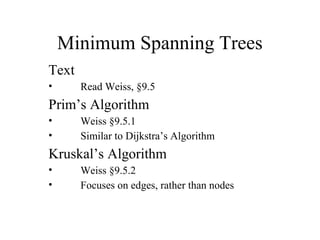 Minimum Spanning Trees
Text
• Read Weiss, §9.5
Prim’s Algorithm
• Weiss §9.5.1
• Similar to Dijkstra’s Algorithm
Kruskal’s Algorithm
• Weiss §9.5.2
• Focuses on edges, rather than nodes
 