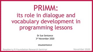 Raspberry Pi Foundation Research Seminar November 2020
PRIMM:
its role in dialogue and
vocabulary development in
programming lessons
Dr Sue Sentance
3rd November 2020
@suesentance
 