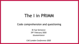 The I in PRIMM
Code comprehension and questioning
Dr Sue Sentance
29th February 2020
@suesentance
CAS London Conference 2020
 
