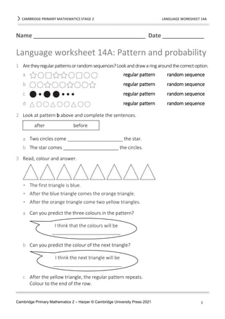 CAMBRIDGE PRIMARY MATHEMATICS STAGE 2 LANGUAGE WORKSHEET 14A
Name ___________________________________ Date _____________
Cambridge Primary Mathematics 2 – Harper © Cambridge University Press 2021 1
Language worksheet 14A: Pattern and probability
1 Aretheyregularpatternsorrandomsequences?Lookanddrawaringaroundthecorrectoption.
a regular pattern random sequence
b regular pattern random sequence
c regular pattern random sequence
d regular pattern random sequence
2 Look at pattern b above and complete the sentences.
a Two circles come _____________________ the star.
b The star comes _____________________ the circles.
3 Read, colour and answer.
• The first triangle is blue.
• After the blue triangle comes the orange triangle.
• After the orange triangle come two yellow triangles.
a Can you predict the three colours in the pattern?
b Can you predict the colour of the next triangle?
c After the yellow triangle, the regular pattern repeats.
Colour to the end of the row.
after before
I think that the colours will be
__________________________
I think the next triangle will be
__________________________
 