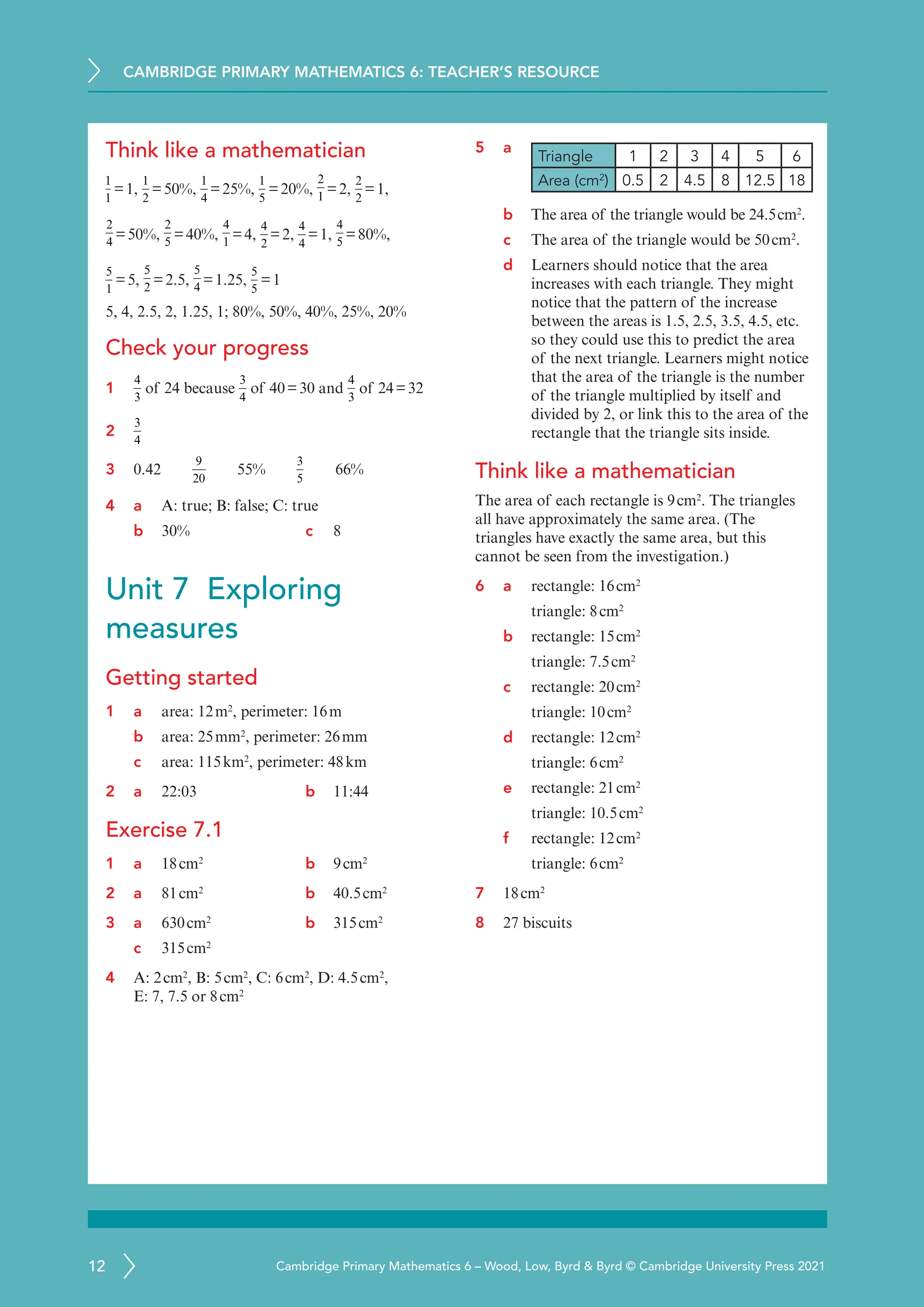 CAMBRIDGE PRIMARY MATHEMATICS 6: TEACHER’S RESOURCE
12 Cambridge Primary Mathematics 6 – Wood, Low, Byrd  Byrd © Cambridge University Press 2021
Think like a mathematician
1
1
=1,
1
2
=50%,
1
4
=25%,
1
5
=20%,
2
1
=2,
2
2
=1,
2
4
=50%,
2
5
=40%,
4
1
=4,
4
2
=2,
4
4
=1,
4
5
=80%,
5
1
=5,
5
2
=2.5,
5
4
=1.25,
5
5
=1
5, 4, 2.5, 2, 1.25, 1; 80%, 50%, 40%, 25%, 20%
Check your progress
1
4
3
of 24 because
3
4
of 40=30 and
4
3
of 24=32
2
3
4
3 0.42  
9
20
  55%  
3
5
  66%
4 a	
A: true; B: false; C: true
b 30% c 8
Unit 7 Exploring
measures
Getting started
1 a area: 12m2
, perimeter: 16m
b area: 25mm2
, perimeter: 26mm
c area: 115km2
, perimeter: 48km
2 a 22:03 b 11:44
Exercise 7.1
1 a 18cm2
b 9cm2
2 a 81cm2
b 40.5cm2
3 a 630cm2
b 315cm2
c 315cm2
4 A: 2cm2
, B: 5cm2
, C: 6cm2
, D: 4.5cm2
,
E: 7, 7.5 or 8cm2
5 a
Triangle 1 2 3 4 5 6
Area (cm2
) 0.5 2 4.5 8 12.5 18
b The area of the triangle would be 24.5cm2
.
c The area of the triangle would be 50cm2
.
d Learners should notice that the area
increases with each triangle. They might
notice that the pattern of the increase
between the areas is 1.5, 2.5, 3.5, 4.5, etc.
so they could use this to predict the area
of the next triangle. Learners might notice
that the area of the triangle is the number
of the triangle multiplied by itself and
divided by 2, or link this to the area of the
rectangle that the triangle sits inside.
Think like a mathematician
The area of each rectangle is 9cm2
. The triangles
all have approximately the same area. (The
triangles have exactly the same area, but this
cannot be seen from the investigation.)
6 a rectangle: 16cm2
triangle: 8cm2
b rectangle: 15cm2
triangle: 7.5cm2
c rectangle: 20cm2
triangle: 10cm2
d rectangle: 12cm2
triangle: 6cm2
e rectangle: 21cm2
triangle: 10.5cm2
f rectangle: 12cm2
triangle: 6cm2
7 18cm2
8 27 biscuits
 