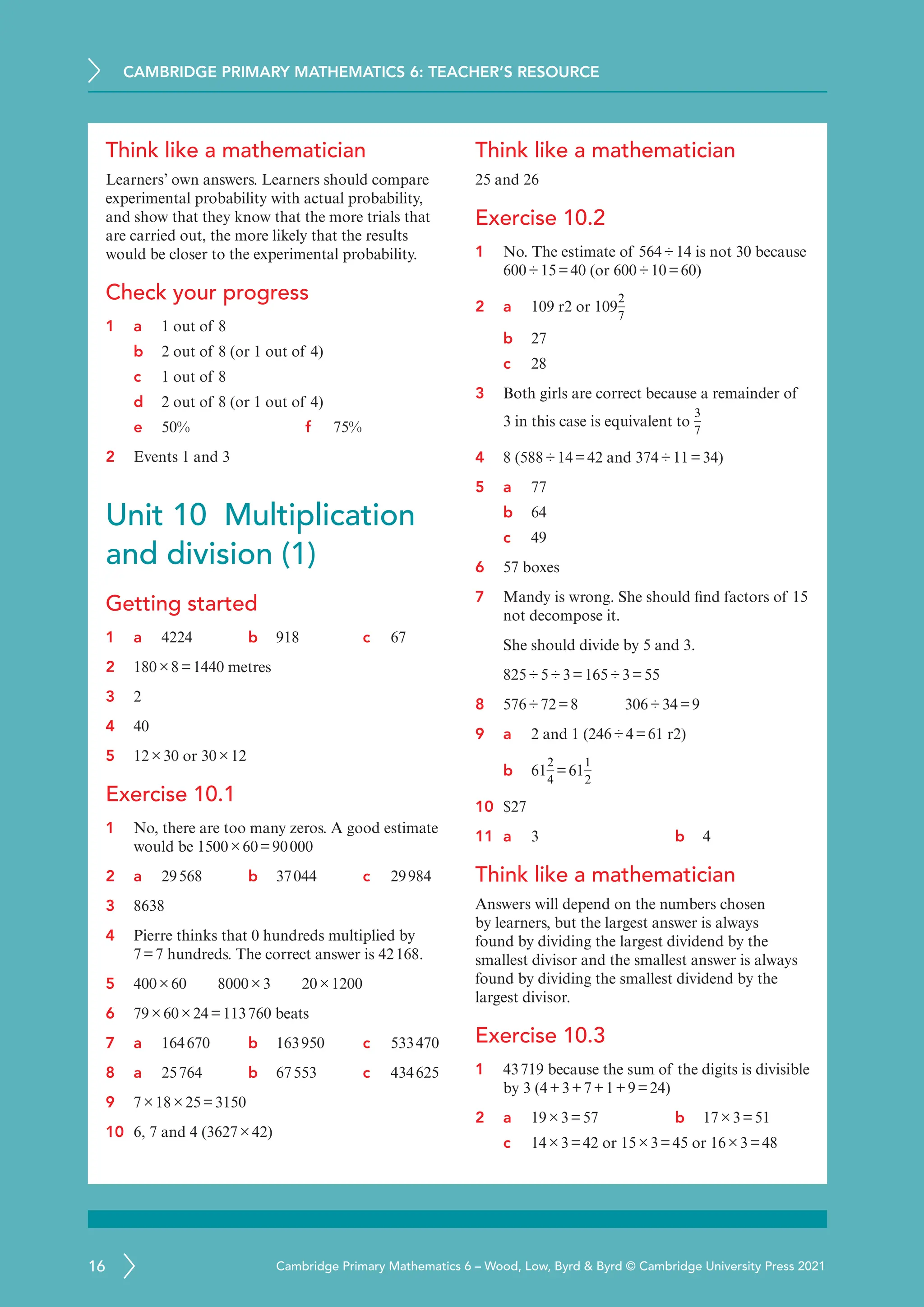 CAMBRIDGE PRIMARY MATHEMATICS 6: TEACHER’S RESOURCE
16 Cambridge Primary Mathematics 6 – Wood, Low, Byrd  Byrd © Cambridge University Press 2021
Think like a mathematician
Learners’ own answers. Learners should compare
experimental probability with actual probability,
and show that they know that the more trials that
are carried out, the more likely that the results
would be closer to the experimental probability.
Check your progress
1 a 1 out of 8
b 2 out of 8 (or 1 out of 4)
c 1 out of 8
d 2 out of 8 (or 1 out of 4)
e 50% f 75%
2 Events 1 and 3
Unit 10 Multiplication
and division (1)
Getting started
1 a	
4224 b 918 c 67
2 180×8=1440 metres
3 2
4 40
5 12×30 or 30×12
Exercise 10.1
1 No, there are too many zeros. A good estimate
would be 1500×60=90000
2 a	
29568 b 37044 c 29984
3 8638
4 Pierre thinks that 0 hundreds multiplied by
7=7 hundreds. The correct answer is 42168.
5 400×60   8000×3   20×1200
6 79×60×24=113760 beats
7 a	
164670 b 163950 c 533470
8 a	
25764 b 67553 c 434625
9 7×18×25=3150
10 6, 7 and 4 (3627×42)
Think like a mathematician
25 and 26
Exercise 10.2
1 No. The estimate of 564÷14 is not 30 because
600÷15=40 (or 600÷10=60)
2 a	
109 r2 or 109
2
7
b 27
c 28
3 Both girls are correct because a remainder of
3 in this case is equivalent to
3
7
4 8 (588÷14=42 and 374÷11=34)
5 a	
77
b 64
c 49
6 57 boxes
7 Mandy is wrong. She should find factors of 15
not decompose it.
She should divide by 5 and 3.
825÷5÷3=165÷3=55
8 576÷72=8    306÷34=9
9 a	
2 and 1 (246÷4=61 r2)
b 61
2
4
=61
1
2
10 $27
11 a	
3 b 4
Think like a mathematician
Answers will depend on the numbers chosen
by learners, but the largest answer is always
found by dividing the largest dividend by the
smallest divisor and the smallest answer is always
found by dividing the smallest dividend by the
largest divisor.
Exercise 10.3
1 43719 because the sum of the digits is divisible
by 3 (4+3+7+1+9=24)
2 a	
19×3=57 b 17×3=51
c 14×3=42 or 15×3=45 or 16×3=48
 