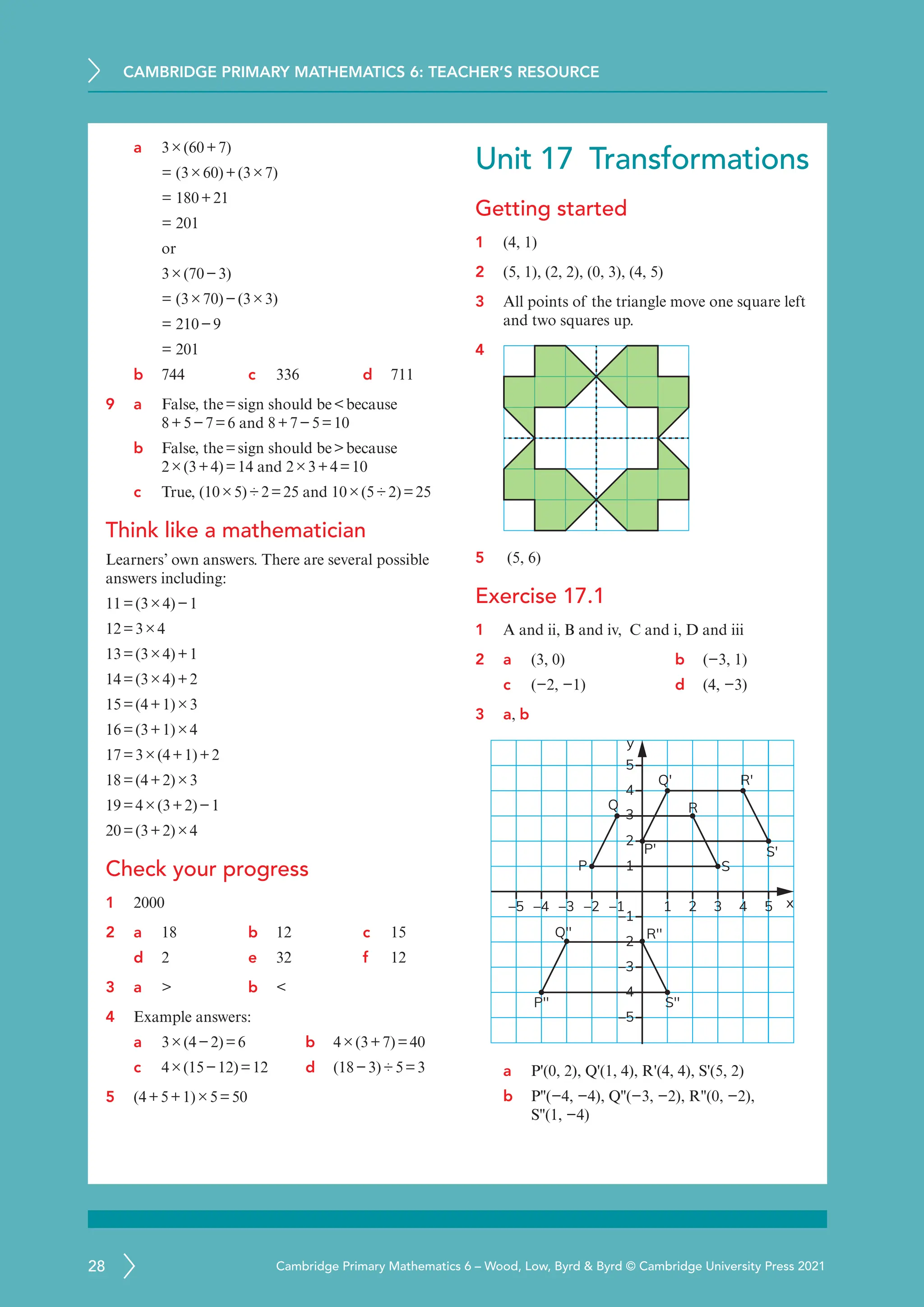 CAMBRIDGE PRIMARY MATHEMATICS 6: TEACHER’S RESOURCE
28 Cambridge Primary Mathematics 6 – Wood, Low, Byrd  Byrd © Cambridge University Press 2021
a 3×(60+7)
= (3×60)+(3×7)
= 180+21
= 201
or
3×(70−3)
= (3×70)−(3×3)
= 210−9
= 201
b 744 c 336 d 711
9 a	
False, the=sign should bebecause
8+5−7=6 and 8+7−5=10
b False, the=sign should bebecause
2×(3+4)=14 and 2×3+4=10
c True, (10×5)÷2=25 and 10×(5÷2)=25
Think like a mathematician
Learners’ own answers. There are several possible
answers including:
11=(3×4)−1
12=3×4
13=(3×4)+1
14=(3×4)+2
15=(4+1)×3
16=(3+1)×4
17=3×(4+1)+2
18=(4+2)×3
19=4×(3+2)−1
20=(3+2)×4
Check your progress
1 2000
2 a	
18 b 12 c 15
d 2 e 32 f 12
3 a	
 b 
4 Example answers:
a	
3×(4−2)=6 b 4×(3+7)=40
c 4×(15−12)=12 d (18−3)÷5=3
5 (4+5+1)×5=50
Unit 17 Transformations
Getting started
1 (4, 1)
2 (5, 1), (2, 2), (0, 3), (4, 5)
3 All points of the triangle move one square left
and two squares up.
4
5 (5, 6)
Exercise 17.1
1 A and ii, B and iv, C and i, D and iii
2 a (3, 0) b (−3, 1)
c (−2, −1) d (4, −3)
3 a, b
1 x
y
2 3 4 5
P
P′
Q′ R′
S′
P′′
Q′′ R′′
S′′
Q R
S
–4
–5 –3 –2 –1
–1
1
3
4
5
2
–2
–3
–4
–5
a P'(0, 2), Q'(1, 4), R'(4, 4), S'(5, 2)
b P''(−4, −4), Q''(−3, −2), R''(0, −2),
S''(1, −4)
 
