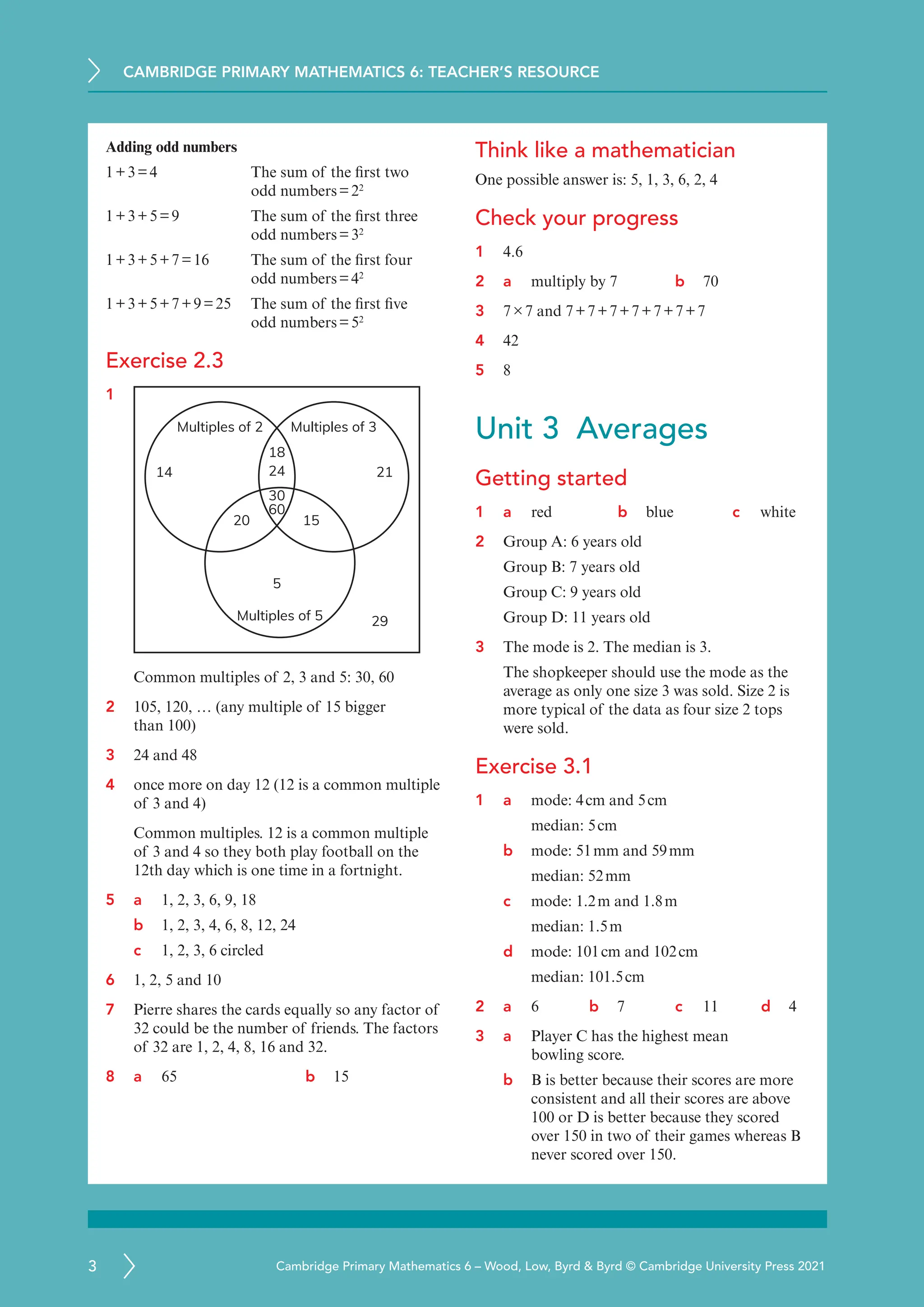 CAMBRIDGE PRIMARY MATHEMATICS 6: TEACHER’S RESOURCE
3 Cambridge Primary Mathematics 6 – Wood, Low, Byrd  Byrd © Cambridge University Press 2021
Adding odd numbers
1+3=4	
The sum of the first two
odd numbers=22
1+3+5=9	The sum of the first three
odd numbers=32
1+3+5+7=16	The sum of the first four
odd numbers=42
1+3+5+7+9=25	The sum of the first five
odd numbers=52
Exercise 2.3
1
18
24
5
30
60
20 15
29
14 21
Multiples of 5
Multiples of 2 Multiples of 3
Common multiples of 2, 3 and 5: 30, 60
2 105, 120, … (any multiple of 15 bigger
than 100)
3 24 and 48
4 once more on day 12 (12 is a common multiple
of 3 and 4)
Common multiples. 12 is a common multiple
of 3 and 4 so they both play football on the
12th day which is one time in a fortnight.
5 a	
1, 2, 3, 6, 9, 18
b 1, 2, 3, 4, 6, 8, 12, 24
c 1, 2, 3, 6 circled
6 1, 2, 5 and 10
7 Pierre shares the cards equally so any factor of
32 could be the number of friends. The factors
of 32 are 1, 2, 4, 8, 16 and 32.
8 a	
65 b 15
Think like a mathematician
One possible answer is: 5, 1, 3, 6, 2, 4
Check your progress
1 4.6
2 a	
multiply by 7 b 70
3 7×7 and 7+7+7+7+7+7+7
4 42
5 8
Unit 3 Averages
Getting started
1 a red b blue c white
2 Group A: 6 years old
Group B: 7 years old
Group C: 9 years old
Group D: 11 years old
3 The mode is 2. The median is 3.
The shopkeeper should use the mode as the
average as only one size 3 was sold. Size 2 is
more typical of the data as four size 2 tops
were sold.
Exercise 3.1
1 a mode: 4cm and 5cm
median: 5cm
b mode: 51mm and 59mm
median: 52mm
c mode: 1.2m and 1.8m
median: 1.5m
d mode: 101cm and 102cm
median: 101.5cm
2 a 6 b 7 c 11 d 4
3 a	
Player C has the highest mean
bowling score.
b B is better because their scores are more
consistent and all their scores are above
100 or D is better because they scored
over 150 in two of their games whereas B
never scored over 150.
 