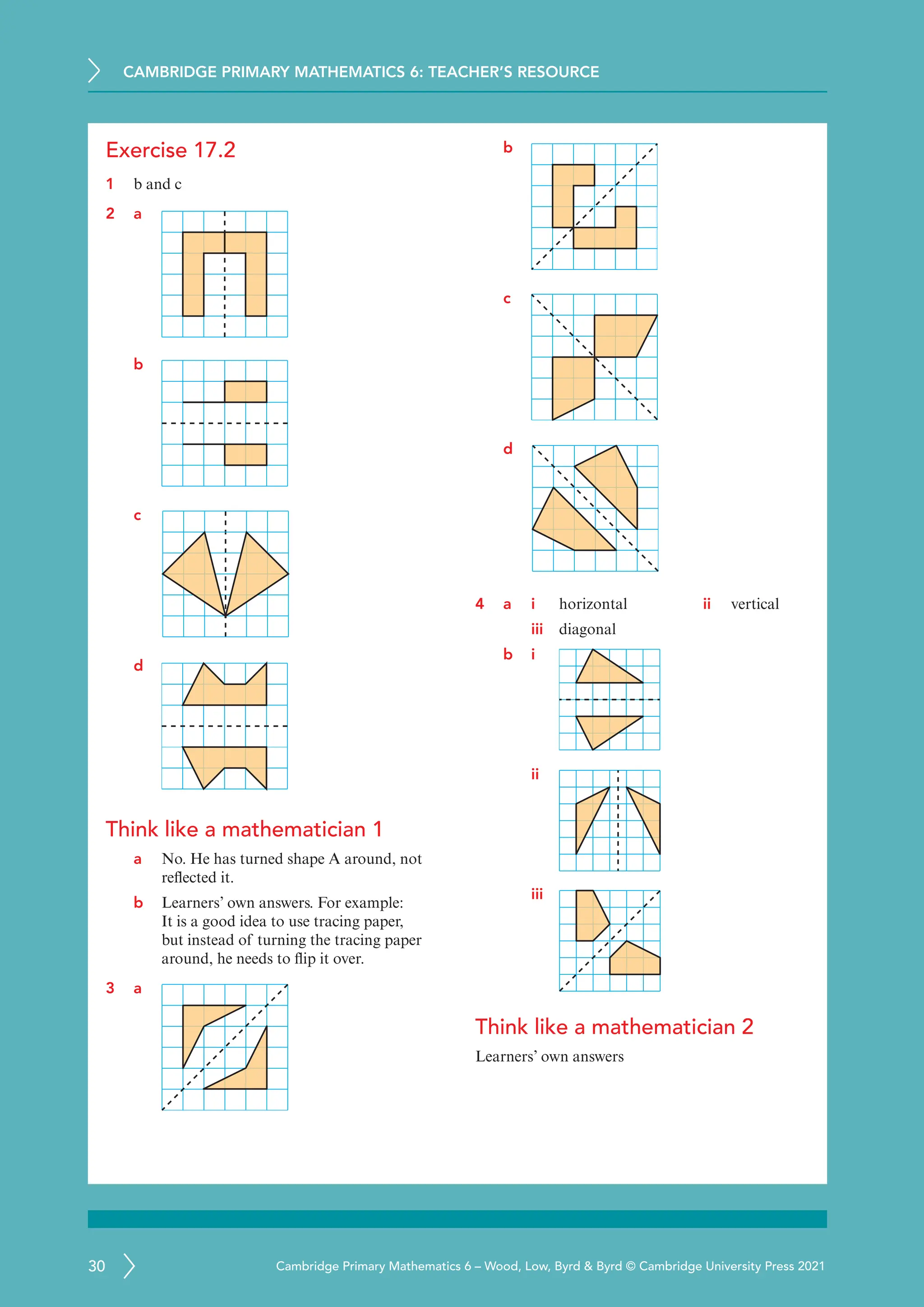 CAMBRIDGE PRIMARY MATHEMATICS 6: TEACHER’S RESOURCE
30 Cambridge Primary Mathematics 6 – Wood, Low, Byrd  Byrd © Cambridge University Press 2021
Exercise 17.2
1 b and c
2 a
b
c
d
Think like a mathematician 1
a No. He has turned shape A around, not
reflected it.
b Learners’ own answers. For example:
It is a good idea to use tracing paper,
but instead of turning the tracing paper
around, he needs to flip it over.
3 a
b
c
d
4 a i horizontal ii vertical
iii diagonal
b i
ii
iii
Think like a mathematician 2
Learners’ own answers
 