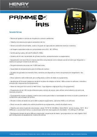 Características
• Sistema de gestão e controle de frequência e acesso a ambientes;
• Trabalha com sistema de captura automática de íris;
• Câmera com LED infravermelho, assim a íris pode ser capturada em ambientes internos e externos;
• As imagens capturadas estão em conformidade com a ISO / IEC 19794-6;
• Certificado Eye safety (IEC 62471:2006-07) (TBD);
• Cadastro de irís sem necessidade de software auxiliar, automaticamente no equipamento;
• Equipamento com lacre físico e sistema eletrônico de proteção contra violação usando sensores que bloqueiam o
mesmo em qualquer tentativa de abertura;
• Faz gerenciamento de acesso até 15.000 matrículas;
• Capacidade de armazenamento para 8 milhões de eventos;
• Os dados são gravados em memória flash, memória com dispositivos interno de proteção de integridade e não
volátil;
• Possui aplicativo web embarcado para configuração e coleta de dados no equipamento;
• Atualização de firmware (programa residente na placa do relógio) via Serial, USB ou ainda via software, evitando a
remoção dos componentes do equipamento;
• Nome da rede para fácil acesso ao Web Server, o que dispensa a digitação do ip do equipamento;
• Programação de até 100 funções diferentes para controle de acesso, para utilizar como indicativo do motivo da
marcação de ponto;
• O equipamento mostra no display e emite aviso sonoro para indicar a necessidade de revista no usuário, podendo ser
configurada a percentagem de sorteio;
• Permite e coleta de dados via porta USB no próprio equipamento, aplicativo WEB ou via software;
• Possui recurso de cadastro de usuários localmente no equipamento, através do próprio menu;
• Trabalha com vários modos de comunicação, sendo: TCP-IP 10/100 MBits e Serial RS232 nativos na placa, WI-FI, 3G e
GPRS(com o uso do smart henry). A comunicação serial tem duas opções de velocidades: 115.200 bps e 9.600 bps;
• Equipamento dotado de porta USB para importação e exportação de dados, que proporciona um meio rápido e fácil
para configuração do equipamento e coleta de eventos;
 