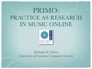 PRIMO:
PRACTICE AS RESEARCH
   IN MUSIC ONLINE



             Richard M. Davis
  University of London Computer Centre
 