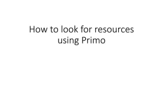 How to look for resources
using Primo
 
