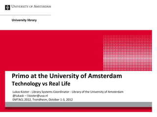 University library




Primo at the University of Amsterdam
Technology vs Real Life
Lukas Koster - Library Systems Coordinator - Library of the University of Amsterdam
@lukask – l.koster@uva.nl
EMTACL 2012, Trondheim, October 1-3, 2012
 