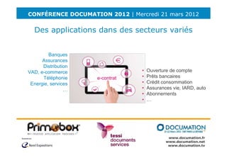 CONFÉRENCE DOCUMATION 2012 | Mercredi 21 mars 2012


  Des applications dans des secteurs variés


         Banques
      Assurances
      Distribution
VAD, e-commerce                  •   Ouverture de compte
      Téléphonie     e-contrat   •   Prêts bancaires
 Energie, services               •   Crédit consommation
                …                •   Assurances vie, IARD, auto
                                 •   Abonnements
                                 •   …




                                              www.documation.fr
                                             www.documation.net
                                              www.documation.tv
 