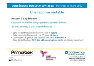 CONFÉRENCE DOCUMATION 2012 | Mercredi 21 mars 2012


                    Une réponse rentable
Retour d’expérience :
Location financière d’équipements professionnels
32 000 clients, 2 000 intermédiaires

• Délai de contractualisation : de 18 jours à 3 jours
• Délai moyen de Règlement : de 35 jours à 8 jours
• Coût moyen de gestion des contrats : de 25€ à moins de 3€
• Taux de réutilisation : 95% des utilisateurs pilote après un mois de lancement




                                                                www.documation.fr
                                                               www.documation.net
                                                                www.documation.tv
 