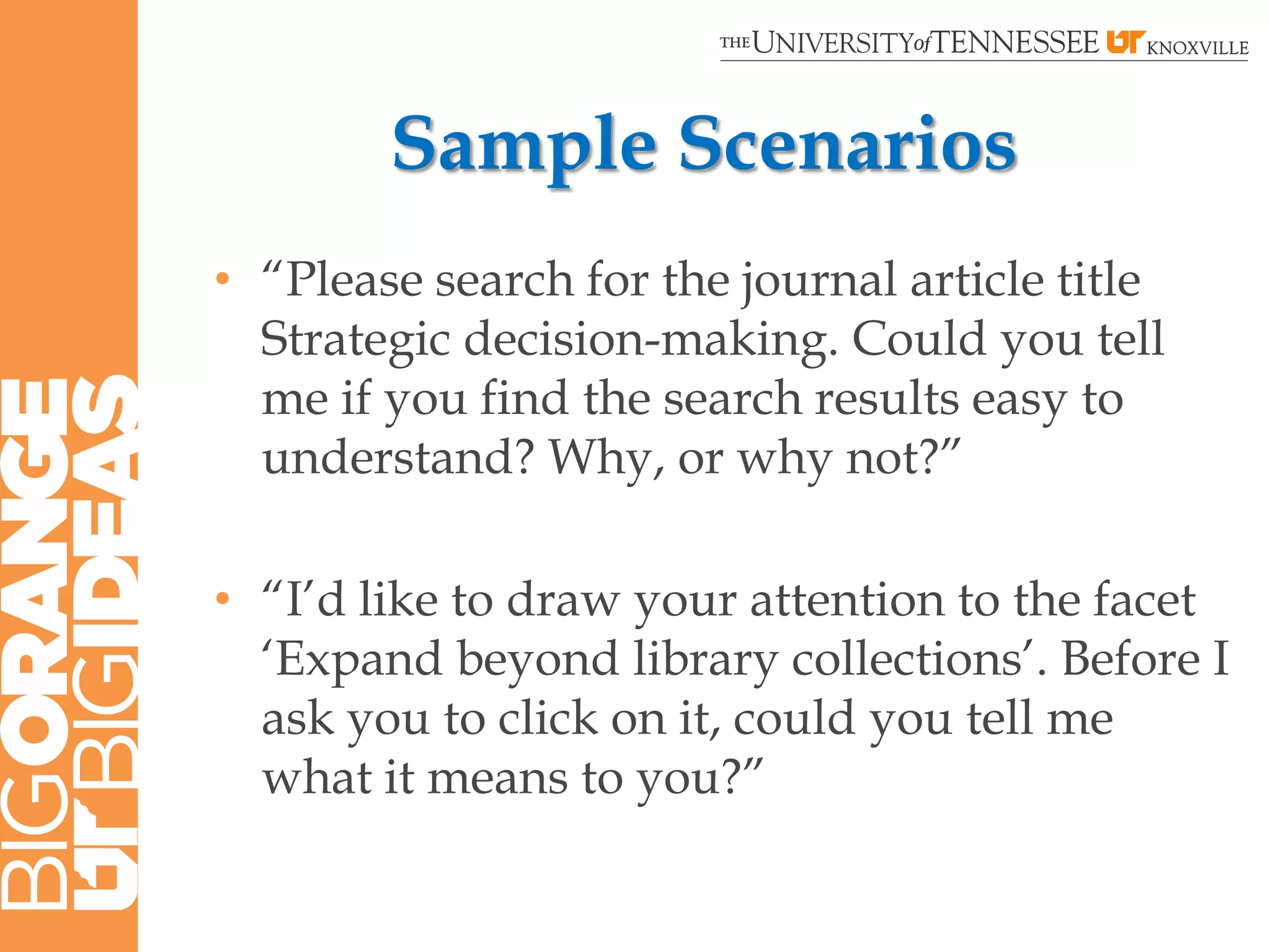 Sample Scenarios
• “Please search for the journal article title
  Strategic decision-making. Could you tell
  me if you find the search results easy to
  understand? Why, or why not?”

• “I‟d like to draw your attention to the facet
  „Expand beyond library collections‟. Before I
  ask you to click on it, could you tell me
  what it means to you?”
 
