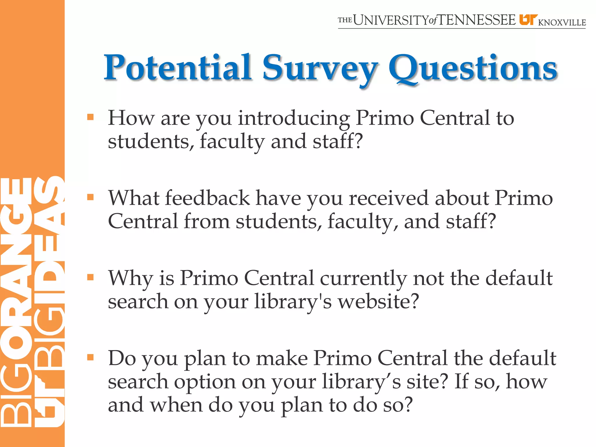 Potential Survey Questions
 How are you introducing Primo Central to
  students, faculty and staff?

 What feedback have you received about Primo
  Central from students, faculty, and staff?

 Why is Primo Central currently not the default
  search on your library's website?

 Do you plan to make Primo Central the default
  search option on your library‟s site? If so, how
  and when do you plan to do so?
 