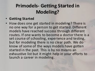 Primodels- Getting Started in
Modeling?
• Getting Started
• How does one get started in modeling? There is
no one way for a person to get started. Different
models have reached success through different
routes. If one wants to become a doctor there is a
set course of schooling, experience and testing,
but for modeling there is no clear path. We do
know of some of the ways models have gotten
started in the past. This is by no means an
exhaustive list but it might help in your efforts to
launch a career in modeling.

 