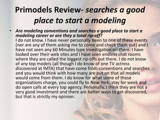 Primodels Review- searches a good
place to start a modeling
• Are modeling conventions and searches a good place to start a
modeling career or are they a total rip-off?
I do not know. I have never personally been to one of these events
(nor are any of them asking me to come and check them out) and I
have not seen any 60 Minutes type investigation on them. I have
looked over their web sites and I have seen endless chat rooms
where they are called the biggest rip-offs out there. I do not know
of any top models (all though I do know of one TV actress
discovered at IMTA) that have come from conventions and searches
and you would think with how many are put on that all models
would come from them. I do know for what some of these
organizations charge, you could fly to New York, stay for week and
do open calls at every top agency. Personally, I think they are not a
very good investment and there are better ways to get discovered,
but that is strictly my opinion.
 