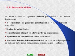 5. El Directorio Militar.


Se llevan a cabo las siguientes medidas para arrasar a los partidos
tradicionales:
  Se suspenden las garantías constitucionales y la Constitución se
suspendió.
 Se disolvieron las Cortes.
 Se destituyeron a los gobernadores civiles de las provincias.
 Ayuntamientos y diputaciones fueron intervenidos.
 Se firmó un Decreto de Incompatibilidades para que los antiguos políticos
no pudiesen participar en compañías que contrataban con el Gobierno.




                        ATRAS        INDICE
 