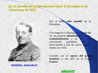 b) La solución del problema marroquí: el desembarco de
Alhucemas de 1925.


                           Fue el éxito más notable de la
                           Dictadura.


                           Con respecto a Marruecos, él pasó de
                           ser un general abandonista y luego
                           semiabandonista a un ser           un
                           convencido     partidario    de     la
                           intervención a raíz de varios ataques
                           rifeños en 1924.

                           Contaba con el apoyo del general
                           Sanjurjo y del jefe de la Legión:
                           Franco.
 GENERAL SANJURJO

                                     ADELANTE
 