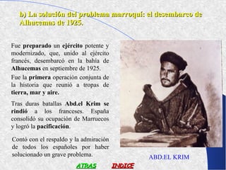 b) La solución del problema marroquí: el desembarco de
  Alhucemas de 1925.


Fue preparado un ejército potente y
modernizado, que, unido al ejército
francés, desembarcó en la bahía de
Alhucemas en septiembre de 1925.
Fue la primera operación conjunta de
la historia que reunió a tropas de
tierra, mar y aire.
Tras duras batallas Abd.el Krim se
rindió a los franceses. España
consolidó su ocupación de Marruecos
y logró la pacificación.

Contó con el respaldo y la admiración
de todos los españoles por haber
solucionado un grave problema.                   ABD.EL KRIM
                        ATRAS           INDICE
 