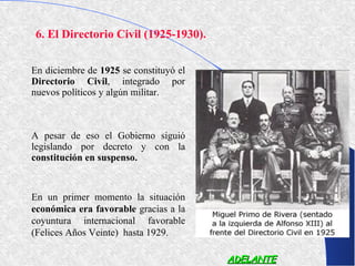 6. El Directorio Civil (1925-1930).


En diciembre de 1925 se constituyó el
Directorio Civil, integrado por
nuevos políticos y algún militar.



A pesar de eso el Gobierno siguió
legislando por decreto y con la
constitución en suspenso.



En un primer momento la situación
económica era favorable gracias a la
coyuntura internacional favorable
(Felices Años Veinte) hasta 1929.

                                        ADELANTE
 