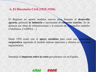 6. El Directorio Civil (1925-1930).


El Régimen no aportó modelos nuevos pero fomentó el desarrollo
agrario, potenció la industria e incrementó el comercio exterior. Es de
destacar sus obras de infraestructuras y la creación de monopolios estatales
(Telefónica, CAMPSA…)


Hasta 1928 contó con el apoyo socialista para crear una estructura
corporativa siguiendo el modelo italiano (patronos y obreros en la misma
organización).



Introdujo el impuesto sobre la renta por primera vez en España.




                      ATRAS         INDICE
 