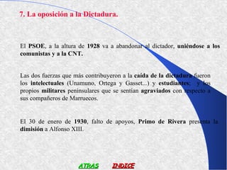 7. La oposición a la Dictadura.



El PSOE, a la altura de 1928 va a abandonar al dictador, uniéndose a los
comunistas y a la CNT.


Las dos fuerzas que más contribuyeron a la caída de la dictadura fueron
los intelectuales (Unamuno, Ortega y Gasset...) y estudiantes; y los
propios militares peninsulares que se sentían agraviados con respecto a
sus compañeros de Marruecos.


El 30 de enero de 1930, falto de apoyos, Primo de Rivera presenta la
dimisión a Alfonso XIII.




                     ATRAS        INDICE
 