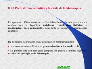 8. El Pacto de San Sebastián y la caída de la Monarquía.



En agosto de 1930 se reunieron en San Sebastián tres fuerzas para tratar un
cambio hacia la República: socialistas, republicanos históricos y
monárquicos poco convencidos. Más tarde se unirían los nacionalistas
catalanes.



De este pacto saldrían dos líneas de actuación complementarias:
 La revolucionaria conllevó a un pronunciamiento fracasado en Jaca.
  La política que con una gran campaña de prensa y mítines lograron
arruinar el prestigio de la Monarquía.




                                              ADELANTE
 