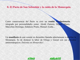 8. El Pacto de San Sebastián y la caída de la Monarquía.




Como consecuencia del Pacto se creó un comité revolucionario
integrado por personalidades como: Alcalá Zamora, Miguel Maura,
Marcelino Domingo, Indalecio Prieto, Manuel Azaña...



Un manifiesto de este comité en diciembre llamaba abiertamente a derribar la
Monarquía. Es de destacar la labor de Ortega y Gasset con sus artículos
antimonárquicos: Delenda est Monarchia!.




                       ATRAS                   ADELANTE
 