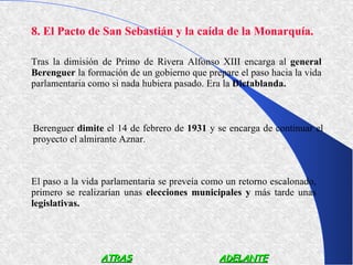 8. El Pacto de San Sebastián y la caída de la Monarquía.

Tras la dimisión de Primo de Rivera Alfonso XIII encarga al general
Berenguer la formación de un gobierno que prepare el paso hacia la vida
parlamentaria como si nada hubiera pasado. Era la Dictablanda.



Berenguer dimite el 14 de febrero de 1931 y se encarga de continuar el
proyecto el almirante Aznar.



El paso a la vida parlamentaria se preveía como un retorno escalonado,
primero se realizarían unas elecciones municipales y más tarde unas
legislativas.




                 ATRAS                        ADELANTE
 