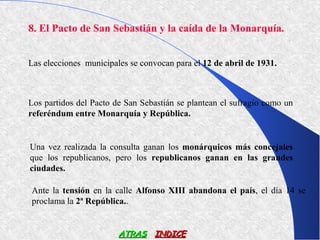 8. El Pacto de San Sebastián y la caída de la Monarquía.


Las elecciones municipales se convocan para el 12 de abril de 1931.



Los partidos del Pacto de San Sebastián se plantean el sufragio como un
referéndum entre Monarquía y República.


Una vez realizada la consulta ganan los monárquicos más concejales
que los republicanos, pero los republicanos ganan en las grandes
ciudades.

Ante la tensión en la calle Alfonso XIII abandona el país, el día 14 se
proclama la 2ª República..


                        ATRAS INDICE
 