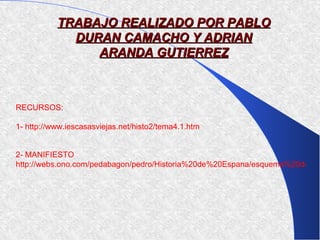 TRABAJO REALIZADO POR PABLO
             DURAN CAMACHO Y ADRIAN
                ARANDA GUTIERREZ



RECURSOS:

1- http://www.iescasasviejas.net/histo2/tema4.1.htm


2- MANIFIESTO
http://webs.ono.com/pedabagon/pedro/Historia%20de%20Espana/esquema%20de%2
 