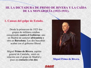 III. LA DICTADURA DE PRIMO DE RIVERA Y LA CAÍDA
            DE LA MONARQUÍA (1923-1931).


1. Causas del golpe de Estado.

    Desde la primavera de 1923 dos
      grupos de militares estaban
 conspirando contra el Gobierno: uno
  en Madrid de carácter africanista y
 otro en Barcelona. Los dos buscaban
     acabar con el gobierno liberal.


 Miguel Primo de Rivera, capitán
   general de Cataluña, entró en
 relación con el grupo de Madrid y
     puso en contacto a los dos.          Miguel Primo de Rivera.

                                     INDICE
 