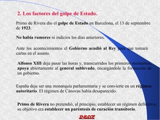 2. Los factores del golpe de Estado.
Primo de Rivera dio el golpe de Estado en Barcelona, el 13 de septiembre
de 1923.

No había rumores ni indicios los días anteriores.

Ante los acontecimientos el Gobierno acudió al Rey para que tomará
cartas en el asunto.

Alfonso XIII deja pasar las horas y, transcurridos los primeros momentos,
apoya abiertamente al general sublevado, encargándole la formación de
un gobierno.

España deja ser una monarquía parlamentaria y se convierte en un régimen
autoritario. El régimen de Cánovas había desaparecido.

Primo de Rivera no pretendió, al principio, establecer un régimen definitivo,
su objetivo era establecer un paréntesis de curación transitorio.
                                  INDICE
 