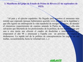 3. Manifiesto del golpe de Estado de Primo de Rivera (13 de septiembre de
                                   1923).




     “Al país y al ejército españoles: Ha llegado para nosotros el momento más
temido que esperado (porque hubiéramos querido vivir siempre en la legalidad y
que ella rigiera sin interrupción la vida española) de recoger las ansias, de atender
el clamoroso requerimiento de cuantos amando la Patria no ven para ella otra
salvación que libertarla de los profesionales de la política, de los hombres que por
una u otra razón nos ofrecen el cuadro de desdichas e inmoralidades que
empezaron el año 98 y amenazan a España con un próximo fin trágico y
deshonroso. La tupida red de la política de concupiscencias ha cogido en sus
mallas, secuestrándola, hasta la voluntad real, (...)




                                                    ADELANTE
 