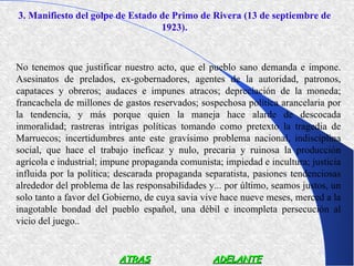 3. Manifiesto del golpe de Estado de Primo de Rivera (13 de septiembre de
                                  1923).



No tenemos que justificar nuestro acto, que el pueblo sano demanda e impone.
Asesinatos de prelados, ex-gobernadores, agentes de la autoridad, patronos,
capataces y obreros; audaces e impunes atracos; depreciación de la moneda;
francachela de millones de gastos reservados; sospechosa política arancelaria por
la tendencia, y más porque quien la maneja hace alarde de descocada
inmoralidad; rastreras intrigas políticas tomando como pretexto la tragedia de
Marruecos; incertidumbres ante este gravísimo problema nacional, indisciplina
social, que hace el trabajo ineficaz y nulo, precaria y ruinosa la producción
agrícola e industrial; impune propaganda comunista; impiedad e incultura; justicia
influida por la política; descarada propaganda separatista, pasiones tendenciosas
alrededor del problema de las responsabilidades y... por último, seamos justos, un
solo tanto a favor del Gobierno, de cuya savia vive hace nueve meses, merced a la
inagotable bondad del pueblo español, una débil e incompleta persecución al
vicio del juego..


                         ATRAS                   ADELANTE
 