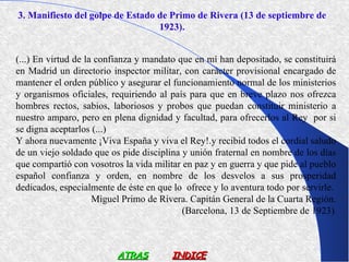 3. Manifiesto del golpe de Estado de Primo de Rivera (13 de septiembre de
                                  1923).


(...) En virtud de la confianza y mandato que en mí han depositado, se constituirá
en Madrid un directorio inspector militar, con carácter provisional encargado de
mantener el orden público y asegurar el funcionamiento normal de los ministerios
y organismos oficiales, requiriendo al país para que en breve plazo nos ofrezca
hombres rectos, sabios, laboriosos y probos que puedan constituir ministerio a
nuestro amparo, pero en plena dignidad y facultad, para ofrecerlos al Rey por si
se digna aceptarlos (...)
Y ahora nuevamente ¡Viva España y viva el Rey!.y recibid todos el cordial saludo
de un viejo soldado que os pide disciplina y unión fraternal en nombre de los días
que compartió con vosotros la vida militar en paz y en guerra y que pide al pueblo
español confianza y orden, en nombre de los desvelos a sus prosperidad
dedicados, especialmente de éste en que lo ofrece y lo aventura todo por servirle.
                     Miguel Primo de Rivera. Capitán General de la Cuarta Región.
                                           (Barcelona, 13 de Septiembre de 1923).



                         ATRAS          INDICE
 