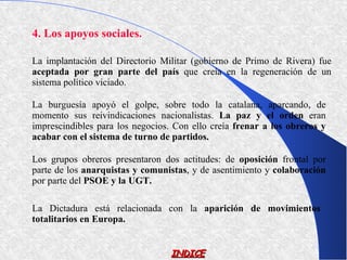 4. Los apoyos sociales.

La implantación del Directorio Militar (gobierno de Primo de Rivera) fue
aceptada por gran parte del país que creía en la regeneración de un
sistema político viciado.

La burguesía apoyó el golpe, sobre todo la catalana, aparcando, de
momento sus reivindicaciones nacionalistas. La paz y el orden eran
imprescindibles para los negocios. Con ello creía frenar a los obreros y
acabar con el sistema de turno de partidos.

Los grupos obreros presentaron dos actitudes: de oposición frontal por
parte de los anarquistas y comunistas, y de asentimiento y colaboración
por parte del PSOE y la UGT.

La Dictadura está relacionada con la aparición de movimientos
totalitarios en Europa.


                                  INDICE
 