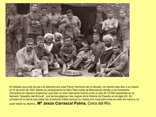 El soldado que está de pie a la derecha era José Pavón hermano de mi abuela. Le mandó esta foto a su madre el 10 de junio de 1921 desde su campamento en Ben-Tieb (norte de Marruecos) donde vivía momentos tranquilos sin siquiera sospechar que sólo un mes más tarde moriría junto a más de 15.000 españoles en el llamado "desastre del Annual", una de las páginas más negras de la historia de España en el siglo XX. En principio él no tenía que haber ido al servicio militar porque su madre era viuda pero ésta se casó de nuevo y no pudo eludir su destino .  Mª Jesús Carrascal Palma,  Coria del Río. 