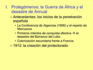 Prolegómenos: la Guerra de África y el desastre de Annual Antecedentes: los inicios de la penetración española La Conferencia de Algeciras (1906) y el reparto de Marruecos Primeros intentos de conquista efectiva    el desastre del Barranco del Lobo Colonización secundaria frente a Francia 1912: la creación del protectorado 