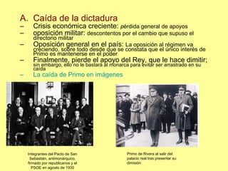 Caída de la dictadura Crisis económica creciente:  p érdida general de apoyos oposición militar:  descontentos por el cambio que supuso el  directorio militar Oposición general en el país:  La oposición al régimen va creciendo, sobre todo desde que se constata que el único interés de Primo es mantenerse en el poder Finalmente, pierde el apoyo del Rey, que le hace dimitir;  sin embargo, ello no le bastará al monarca para evitar ser arrastrado en su caída La caída de Primo en imágenes Integrantes del Pacto de San Sebastián, antimonárquico, firmado por republicanos y el PSOE en agosto de 1930 Primo de Rivera al salir del palacio real tras presentar su dimisión 