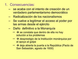 Consecuencias: se acaba con el intento de creación de un verdadero parlamentarismo democrático Radicalización de los nacionalismos Se vuelve a legitimar el acceso al poder por las armas desde el ejército Daño  definitivo a la Monarquía     se constata que dentro de ella no hay solución a los problemas    desprestigio de la Institución monárquica por el apoyo al golpe    deja abierta la puerta a la República (Pacto de San Sebastián, agosto de 1930) 