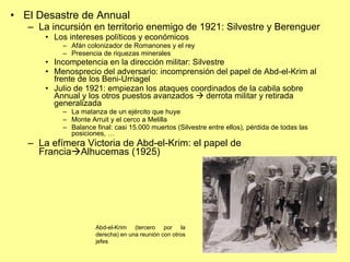 El Desastre de Annual La incursión en territorio enemigo de 1921: Silvestre y Berenguer Los intereses políticos y económicos Afán colonizador de Romanones y el rey Presencia de riquezas minerales Incompetencia en la dirección militar: Silvestre Menosprecio del adversario: incomprensión del papel de Abd-el-Krim al frente de los Beni-Urriagel Julio de 1921: empiezan los ataques coordinados de la cabila sobre Annual y los otros puestos avanzados    derrota militar y retirada generalizada La matanza de un ejército que huye Monte Arruit y el cerco a Melilla Balance final: casi 15.000 muertos (Silvestre entre ellos), pérdida de todas las posiciones, … La efímera Victoria de Abd-el-Krim: el papel de Francia  Alhucemas (1925) Abd-el-Krim (tercero por la derecha) en una reunión con otros jefes 