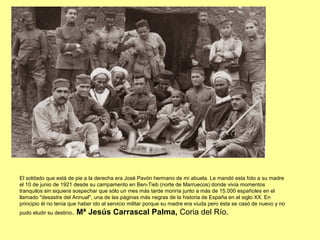 El soldado que está de pie a la derecha era José Pavón hermano de mi abuela. Le mandó esta foto a su madre
el 10 de junio de 1921 desde su campamento en Ben-Tieb (norte de Marruecos) donde vivía momentos
tranquilos sin siquiera sospechar que sólo un mes más tarde moriría junto a más de 15.000 españoles en el
llamado "desastre del Annual", una de las páginas más negras de la historia de España en el siglo XX. En
principio él no tenía que haber ido al servicio militar porque su madre era viuda pero ésta se casó de nuevo y no
pudo eludir su destino. Mª Jesús Carrascal Palma, Coria del Río.
 