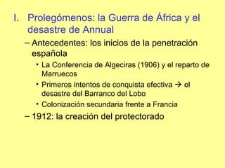 I. Prolegómenos: la Guerra de África y el
desastre de Annual
– Antecedentes: los inicios de la penetración
española
• La Conferencia de Algeciras (1906) y el reparto de
Marruecos
• Primeros intentos de conquista efectiva  el
desastre del Barranco del Lobo
• Colonización secundaria frente a Francia
– 1912: la creación del protectorado
 