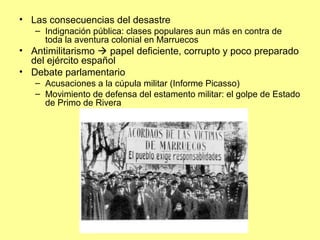 • Las consecuencias del desastre
– Indignación pública: clases populares aun más en contra de
toda la aventura colonial en Marruecos
• Antimilitarismo  papel deficiente, corrupto y poco preparado
del ejército español
• Debate parlamentario
– Acusaciones a la cúpula militar (Informe Picasso)
– Movimiento de defensa del estamento militar: el golpe de Estado
de Primo de Rivera
 