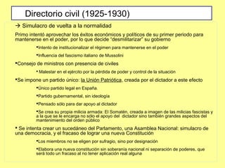  Simulacro de vuelta a la normalidad
Primo intentó aprovechar los éxitos económicos y políticos de su primer periodo para
mantenerse en el poder, por lo que decide “desmilitarizar” su gobierno
Intento de institucionalizar el régimen para mantenerse en el poder
Influencia del fascismo italiano de Mussolini
Consejo de ministros con presencia de civiles
 Malestar en el ejército por la pérdida de poder y control de la situación
Se impone un partido único: la Unión Patriótica, creada por el dictador a este efecto
Único partido legal en España.
Partido gubernamental, sin ideología
Pensado sólo para dar apoyo al dictador
Se crea su propia milicia armada: El Somatén, creada a imagen de las milicias fascistas y
a la que se le encarga no sólo el apoyo del dictador sino también grandes aspectos del
mantenimiento del orden público
 Se intenta crear un sucedáneo del Parlamento, una Asamblea Nacional: simulacro de
una democracia, y el fracaso de lograr una nueva Constitución
Los miembros no se eligen por sufragio, sino por designación
Elabora una nueva constitución sin soberanía nacional ni separación de poderes, que
será todo un fracaso al no tener aplicación real alguna
Directorio civil (1925-1930)
 