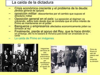 – Crisis económica creciente y el problema de la deuda:
pérdida general de apoyos
– oposición militar: descontentos por el cambio que supuso el
directorio militar
– Oposición general en el país: La oposición al régimen va
creciendo, sobre todo desde que se constata que el único interés de
Primo es mantenerse en el poder
– Banqueros y empresarios afectados economicamente piden su
dimisión al rey
– Finalmente, pierde el apoyo del Rey, que le hace dimitir;
sin embargo, ello no le bastará al monarca para evitar ser arrastrado en su
caída
– La caída de Primo en imágenes
Integrantes
del Pacto de
San
Sebastián,
antimonárqui
co, firmado
por
republicanos
y el PSOE
en agosto de
1930
Primo de
Rivera al
salir del
palacio real
tras
presentar
su dimisión
La caída de la dictadura
 