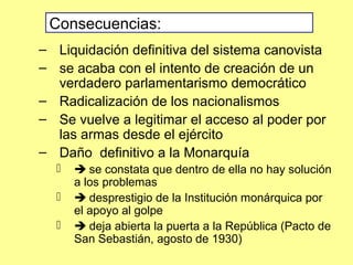 – Liquidación definitiva del sistema canovista
– se acaba con el intento de creación de un
verdadero parlamentarismo democrático
– Radicalización de los nacionalismos
– Se vuelve a legitimar el acceso al poder por
las armas desde el ejército
– Daño definitivo a la Monarquía
  se constata que dentro de ella no hay solución
a los problemas
  desprestigio de la Institución monárquica por
el apoyo al golpe
  deja abierta la puerta a la República (Pacto de
San Sebastián, agosto de 1930)
Consecuencias:
 